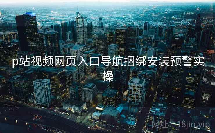 p站视频网页入口导航捆绑安装预警实操