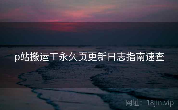 p站搬运工永久页更新日志指南速查
