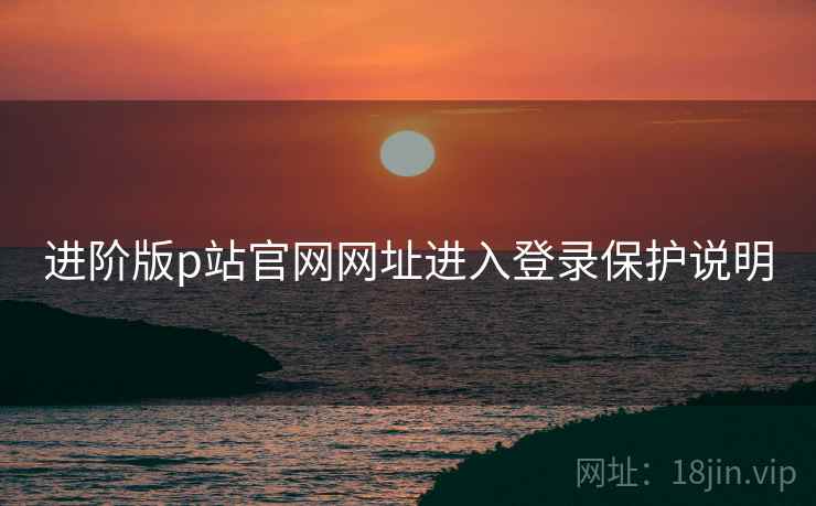 进阶版p站官网网址进入登录保护说明