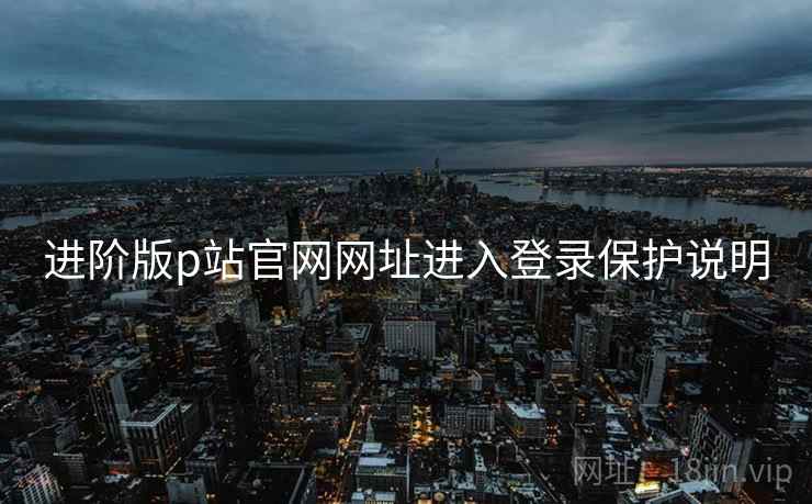 进阶版p站官网网址进入登录保护说明