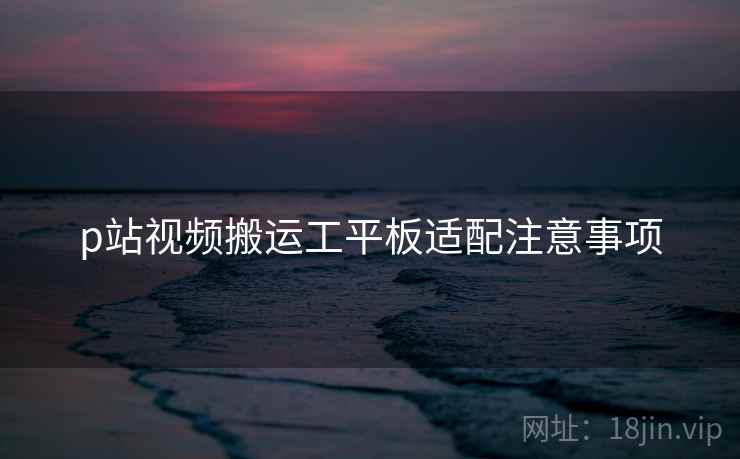 p站视频搬运工平板适配注意事项