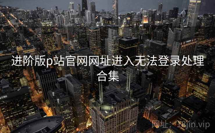 进阶版p站官网网址进入无法登录处理合集