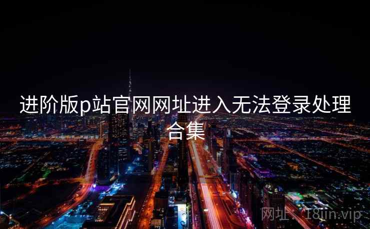 进阶版p站官网网址进入无法登录处理合集