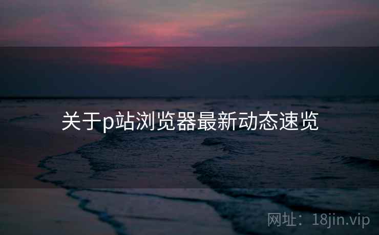 关于p站浏览器最新动态速览