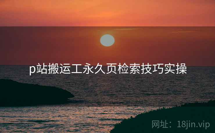 p站搬运工永久页检索技巧实操 p站搬运工永久页检索技巧实操