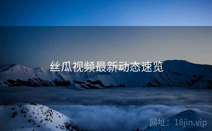 丝瓜视频最新动态速览